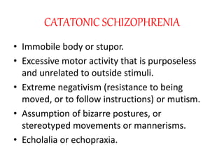 CATATONIC SCHIZOPHRENIA
• Immobile body or stupor.
• Excessive motor activity that is purposeless
and unrelated to outside stimuli.
• Extreme negativism (resistance to being
moved, or to follow instructions) or mutism.
• Assumption of bizarre postures, or
stereotyped movements or mannerisms.
• Echolalia or echopraxia.
 