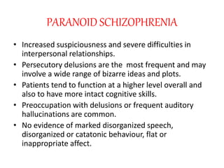 PARANOID SCHIZOPHRENIA
• Increased suspiciousness and severe difficulties in
interpersonal relationships.
• Persecutory delusions are the most frequent and may
involve a wide range of bizarre ideas and plots.
• Patients tend to function at a higher level overall and
also to have more intact cognitive skills.
• Preoccupation with delusions or frequent auditory
hallucinations are common.
• No evidence of marked disorganized speech,
disorganized or catatonic behaviour, flat or
inappropriate affect.
 