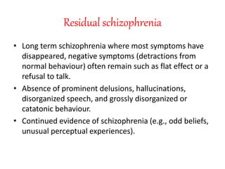 Residual schizophrenia
• Long term schizophrenia where most symptoms have
disappeared, negative symptoms (detractions from
normal behaviour) often remain such as flat effect or a
refusal to talk.
• Absence of prominent delusions, hallucinations,
disorganized speech, and grossly disorganized or
catatonic behaviour.
• Continued evidence of schizophrenia (e.g., odd beliefs,
unusual perceptual experiences).
 
