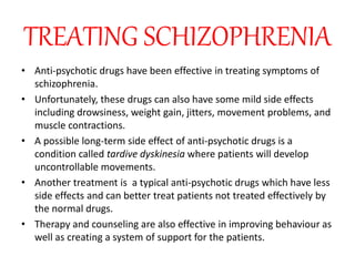 TREATING SCHIZOPHRENIA
• Anti-psychotic drugs have been effective in treating symptoms of
schizophrenia.
• Unfortunately, these drugs can also have some mild side effects
including drowsiness, weight gain, jitters, movement problems, and
muscle contractions.
• A possible long-term side effect of anti-psychotic drugs is a
condition called tardive dyskinesia where patients will develop
uncontrollable movements.
• Another treatment is a typical anti-psychotic drugs which have less
side effects and can better treat patients not treated effectively by
the normal drugs.
• Therapy and counseling are also effective in improving behaviour as
well as creating a system of support for the patients.
 