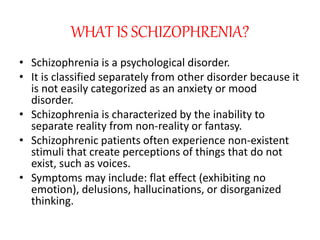 WHAT IS SCHIZOPHRENIA?
• Schizophrenia is a psychological disorder.
• It is classified separately from other disorder because it
is not easily categorized as an anxiety or mood
disorder.
• Schizophrenia is characterized by the inability to
separate reality from non-reality or fantasy.
• Schizophrenic patients often experience non-existent
stimuli that create perceptions of things that do not
exist, such as voices.
• Symptoms may include: flat effect (exhibiting no
emotion), delusions, hallucinations, or disorganized
thinking.
 
