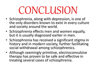 CONCLUSION
• Schizophrenia, along with depression, is one of
the only disorders known to exist in every culture
and society around the world.
• Schizophrenia effects men and women equally,
but it is usually diagnosed earlier in men.
• Schizophrenia has received a significant stigma in
history and in modern society, further facilitating
social withdrawal among schizophrenics.
• Although seemingly primitive, electroconvulsive
therapy has proven to be safe and effective in
treating several cases of schizophrenia.
 