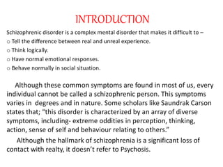 INTRODUCTION
Schizophrenic disorder is a complex mental disorder that makes it difficult to –
o Tell the difference between real and unreal experience.
o Think logically.
o Have normal emotional responses.
o Behave normally in social situation.
Although these common symptoms are found in most of us, every
individual cannot be called a schizophrenic person. This symptoms
varies in degrees and in nature. Some scholars like Saundrak Carson
states that; “this disorder is characterized by an array of diverse
symptoms, including- extreme oddities in perception, thinking,
action, sense of self and behaviour relating to others.”
Although the hallmark of schizophrenia is a significant loss of
contact with realty, it doesn’t refer to Psychosis.
 