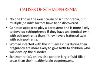 CAUSES OF SCHIZOPHRENIA
• No one knows the exact cause of schizophrenia, but
multiple possible factors have been discovered.
• Genetics appear to play a part; someone is more likely
to develop schizophrenia if they have an identical twin
with schizophrenia than if they have a fraternal twin
with schizophrenia.
• Women infected with the influenza virus during their
pregnancy are more likely to give birth to children who
will develop the disorder.
• Schizophrenic’s brains also contain larger fluid-filled
areas than their healthy brain counterparts.
 