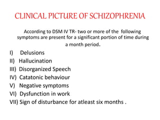 CLINICAL PICTURE OF SCHIZOPHRENIA
According to DSM IV TR- two or more of the following
symptoms are present for a significant portion of time during
a month period.
I) Delusions
II) Hallucination
III) Disorganized Speech
IV) Catatonic behaviour
V) Negative symptoms
VI) Dysfunction in work
VII) Sign of disturbance for atleast six months .
 