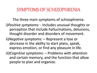 SYMPTOMS OF SCHIZOPHRENIA
The three main symptoms of schizophrenia:
i)Positive symptoms: - Includes unusual thoughts or
perception that include hallucinations, delusions,
thought disorder and disorders of movement.
ii)Negative symptoms: – Represent a lose or
decrease in the ability to start plans, speak,
express emotion, or find any pleasure in life.
iii)Cognitive symptoms: – Problems with attention
and certain memory, and the function that allow
people to plan and organize.
 