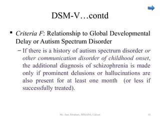 DSM-V…contd
 Criteria F: Relationship to Global Developmental
Delay or Autism Spectrum Disorder
– If there is a history of autism spectrum disorder or
other communication disorder of childhood onset,
the additional diagnosis of schizophrenia is made
only if prominent delusions or hallucinations are
also present for at least one month (or less if
successfully treated).
Ms. Jinu Abraham, IMHANS, Calicut 10
 