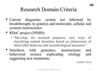 Research Domain Criteria
 Current diagnostic system not informed by
breakthroughs in genetics and molecular, cellular and
systems neuroscience
 RDoC project (NIMH):
– “Develop, for research purposes, new ways of
classifying mental disorders based on dimensions of
observable behavior and neurobiological measures”
 Interfaces with genomics, neuroscience and
behavioral science explicating etiology and
suggesting new treatments
- (NIMH, 2014)
Ms. Jinu Abraham, IMHANS, Calicut 12
 
