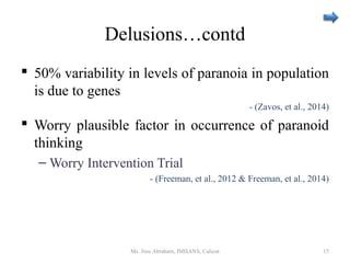 Delusions…contd
 50% variability in levels of paranoia in population
is due to genes
- (Zavos, et al., 2014)
 Worry plausible factor in occurrence of paranoid
thinking
– Worry Intervention Trial
- (Freeman, et al., 2012 & Freeman, et al., 2014)
Ms. Jinu Abraham, IMHANS, Calicut 15
 