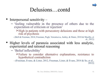 Delusions…contd
 Interpersonal sensitivity –
– ‘feeling vulnerable in the presence of others due to the
expectation of criticism or rejection’
High in patients with persecutory delusions and those at high
risk of psychosis
- (Bell & Freeman, 2014; Freeman, Pugh, Vorontsova, Antley, & Slater, 2010 & Masillo, et
al., 2012)
 Higher levels of paranoia associated with less analytic,
experiential and rational reasoning
– ‘Belief inflexibility’
Failure to consider alternative explanations, resistance to
hypothetical contradiction
- (Freeman, Evans, & Lister, 2012, Freeman, Lister, & Evans, 2014 & So, et al.,
2012)
Ms. Jinu Abraham, IMHANS, Calicut 16
 