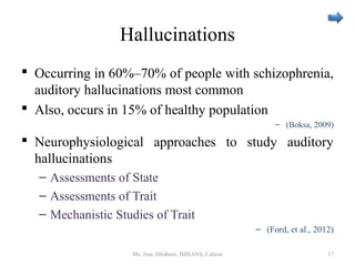 Hallucinations
 Occurring in 60%–70% of people with schizophrenia,
auditory hallucinations most common
 Also, occurs in 15% of healthy population
– (Boksa, 2009)
 Neurophysiological approaches to study auditory
hallucinations
– Assessments of State
– Assessments of Trait
– Mechanistic Studies of Trait
– (Ford, et al., 2012)
Ms. Jinu Abraham, IMHANS, Calicut 17
 
