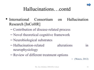 Hallucinations…contd
 International Consortium on Hallucination
Research [InCoHR]
– Contribution of disease-related process
– Novel theoretical cognitive framework
– Neurobiological substrates
– Hallucination-related alterations in
neurophysiology
– Review of different treatment options
– (Waters, 2012)
Ms. Jinu Abraham, IMHANS, Calicut 18
 