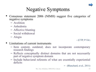 Negative Symptoms
 Consensus statement 2006 (NIMH) suggest five categories of
negative symptoms
– Avolition
– Anhedonia
– Affective blunting
– Social withdrawal
– Alogia
- (CTP, 9th
Ed.)
 Limitations of current instruments
– Item content, outdated; does not incorporate contemporary
research findings
– Reflects conceptually distinct domains that are not necessarily
part of negative symptom domain
– Include behavioral referents of what are essentially experiential
deficits
– (Blanchard, et al., 2011)
Ms. Jinu Abraham, IMHANS, Calicut 19
 
