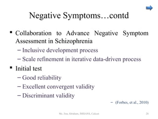 Negative Symptoms…contd
 Collaboration to Advance Negative Symptom
Assessment in Schizophrenia
– Inclusive development process
– Scale refinement in iterative data-driven process
 Initial test
– Good reliability
– Excellent convergent validity
– Discriminant validity
– (Forbes, et al., 2010)
Ms. Jinu Abraham, IMHANS, Calicut 20
 