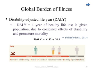 Global Burden of Illness
 Disability-adjusted life year (DALY)
– 1 DALY = 1 year of healthy life lost in given
population, due to combined effects of disability
and premature mortality
– (Whiteford et al., 2013)
Ms. Jinu Abraham, IMHANS, Calicut 22
 