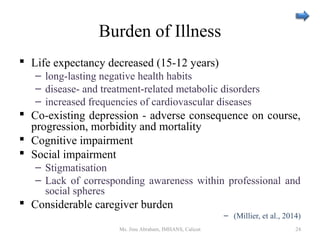 Burden of Illness
 Life expectancy decreased (15-12 years)
– long-lasting negative health habits
– disease- and treatment-related metabolic disorders
– increased frequencies of cardiovascular diseases
 Co-existing depression - adverse consequence on course,
progression, morbidity and mortality
 Cognitive impairment
 Social impairment
– Stigmatisation
– Lack of corresponding awareness within professional and
social spheres
 Considerable caregiver burden
– (Millier, et al., 2014)
Ms. Jinu Abraham, IMHANS, Calicut 24
 