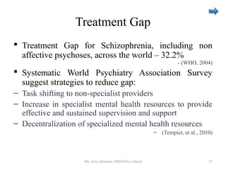 Treatment Gap
 Treatment Gap for Schizophrenia, including non
affective psychoses, across the world – 32.2%
- (WHO, 2004)
 Systematic World Psychiatry Association Survey
suggest strategies to reduce gap:
– Task shifting to non-specialist providers
– Increase in specialist mental health resources to provide
effective and sustained supervision and support
– Decentralization of specialized mental health resources
– (Tempier, et al., 2010)
Ms. Jinu Abraham, IMHANS, Calicut 25
 