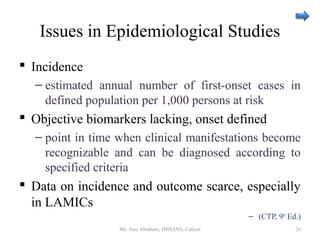 Issues in Epidemiological Studies
 Incidence
– estimated annual number of first-onset cases in
defined population per 1,000 persons at risk
 Objective biomarkers lacking, onset defined
– point in time when clinical manifestations become
recognizable and can be diagnosed according to
specified criteria
 Data on incidence and outcome scarce, especially
in LAMICs
– (CTP, 9th
Ed.)
Ms. Jinu Abraham, IMHANS, Calicut 26
 