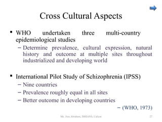 Cross Cultural Aspects
 WHO undertaken three multi-country
epidemiological studies
– Determine prevalence, cultural expression, natural
history and outcome at multiple sites throughout
industrialized and developing world
 International Pilot Study of Schizophrenia (IPSS)
– Nine countries
– Prevalence roughly equal in all sites
– Better outcome in developing countries
– (WHO, 1973)
Ms. Jinu Abraham, IMHANS, Calicut 27
 