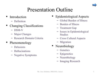Presentation Outline
 Introduction
– Definition
 Changing Classifications
– DSM-V
– Major Changes
– Research Domain Criteria
 Phenomenology
– Delusions
– Hallucinations
– Negative Symptoms
 Epidemiological Aspects
– Global Burden of Illness
– Burden of Illness
– Treatment Gap
– Issues in Epidemiological
Studies
– Cross Cultural Aspects
– Migration
 Neurobiology
– Genetics
– Epigenetics
– Neurobiology
– Imaging Research
Ms. Jinu Abraham, IMHANS, Calicut 3
 
