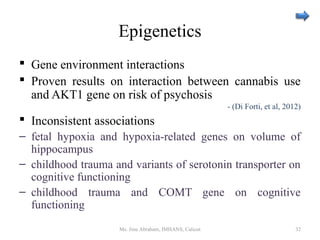 Epigenetics
 Gene environment interactions
 Proven results on interaction between cannabis use
and AKT1 gene on risk of psychosis
- (Di Forti, et al, 2012)
 Inconsistent associations
– fetal hypoxia and hypoxia-related genes on volume of
hippocampus
– childhood trauma and variants of serotonin transporter on
cognitive functioning
– childhood trauma and COMT gene on cognitive
functioning
Ms. Jinu Abraham, IMHANS, Calicut 32
 