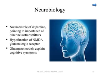 Neurobiology
 Nuanced role of dopamine,
pointing to importance of
other neurotransmitters
 Hypofunction of NMDA
glutamatergic receptor
 Glutamate models explain
cognitive symptoms
Ms. Jinu Abraham, IMHANS, Calicut 33
 