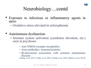 Neurobiology…contd
 Exposure to infectious or inflammatory agents in
utero
– Oxidative stress elevated in schizophrenia
 Autoimmune dysfunction
– Immune system activation (cytokines elevation, etc.)
seen in psychoses
– Anti NMDA-receptor encephalitis -
– Auto-antibodies- neuronal proteins
– Bi-directional association with common autoimmune
diseases
- (Song, et al, 2013; Finke, et al, 2012; Zandi, et al, 2011; Benros, et al, 2012)
Ms. Jinu Abraham, IMHANS, Calicut 35
 