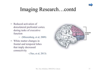 Imaging Research…contd
– Reduced activation of
dorsolateral prefrontal cortex
during tasks of executive
function
– (Minzenberg, et al, 2009)
– White matter changes in
frontal and temporal lobes
that imply decreased
connectivity
- (Yao, et al, 2013)
Ms. Jinu Abraham, IMHANS, Calicut 37
 