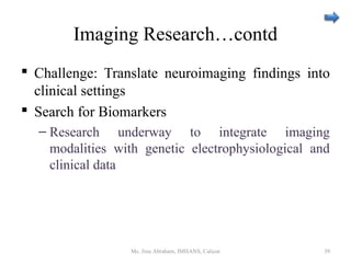 Imaging Research…contd
 Challenge: Translate neuroimaging findings into
clinical settings
 Search for Biomarkers
– Research underway to integrate imaging
modalities with genetic electrophysiological and
clinical data
Ms. Jinu Abraham, IMHANS, Calicut 39
 