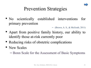Prevention Strategies
 No scientically established interventions for
primary prevention
– (Brown, A. S., & McGrath, 2011)
 Apart from positive family history, our ability to
identify those at-risk currently poor
 Reducing risks of obstetric complications
 New Scales
– Bonn Scale for the Assessment of Basic Symptoms
Ms. Jinu Abraham, IMHANS, Calicut 41
 