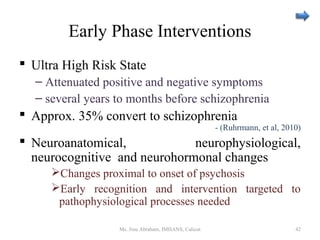 Early Phase Interventions
 Ultra High Risk State
– Attenuated positive and negative symptoms
– several years to months before schizophrenia
 Approx. 35% convert to schizophrenia
- (Ruhrmann, et al, 2010)
 Neuroanatomical, neurophysiological,
neurocognitive and neurohormonal changes
Changes proximal to onset of psychosis
Early recognition and intervention targeted to
pathophysiological processes needed
Ms. Jinu Abraham, IMHANS, Calicut 42
 