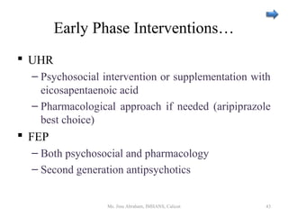 Early Phase Interventions…
 UHR
– Psychosocial intervention or supplementation with
eicosapentaenoic acid
– Pharmacological approach if needed (aripiprazole
best choice)
 FEP
– Both psychosocial and pharmacology
– Second generation antipsychotics
Ms. Jinu Abraham, IMHANS, Calicut 43
 
