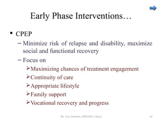 Early Phase Interventions…
 CPEP
– Minimize risk of relapse and disability, maximize
social and functional recovery
– Focus on
Maximizing chances of treatment engagement
Continuity of care
Appropriate lifestyle
Family support
Vocational recovery and progress
Ms. Jinu Abraham, IMHANS, Calicut 44
 