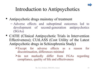 Introduction to Antipsychotics
 Antipsychotic drugs mainstay of treatment
– Adverse effects and suboptimal outcomes led to
development of second-generation antipsychotics
(SGAs)
 CATIE (Clinical Antipsychotic Trials in Intervention
Effectiveness); CUtLASS (Cost Utility of the Latest
Antipsychotic drugs in Schizophrenia Study)
Except for adverse effects as a reason for
discontinuation, differences minimal
do not markedly differ from FGAs regarding
compliance, quality of life and effectiveness
Ms. Jinu Abraham, IMHANS, Calicut 45
 