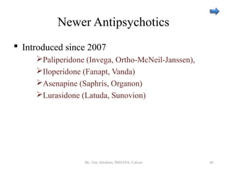 Newer Antipsychotics
 Introduced since 2007
Paliperidone (Invega, Ortho-McNeil-Janssen),
Iloperidone (Fanapt, Vanda)
Asenapine (Saphris, Organon)
Lurasidone (Latuda, Sunovion)
Ms. Jinu Abraham, IMHANS, Calicut 46
 