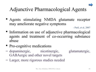 Adjunctive Pharmacological Agents
 Agents stimulating NMDA glutamate receptor
may ameliorate negative symptoms
- Patil, et al, 2007
 Information on use of adjunctive pharmacological
agents and treatment of co-occurring substance
abuse
 Pro-cognitive medications
– dopaminergic, nicotinergic, glutamatergic,
GABAergic and other novel targets
– Larger, more rigorous studies needed
Ms. Jinu Abraham, IMHANS, Calicut 48
 