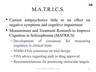 M.A.T.R.I.C.S.
 Current antipsychotics little or no effect on
negative symptoms and cognitive impairment
 Measurement and Treatment Research to Improve
Cognition in Schizophrenia (MATRICS)
– Development of consensus for measuring
cognition in clinical trials
– NIMH-FDA consensus on trial design
– FDA advice regarding path to drug approval
– Recommendations for promising molecular targets
Ms. Jinu Abraham, IMHANS, Calicut 49
 
