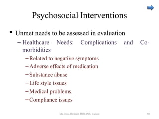 Psychosocial Interventions
 Unmet needs to be assessed in evaluation
– Healthcare Needs: Complications and Co-
morbidities
–Related to negative symptoms
–Adverse effects of medication
–Substance abuse
–Life style issues
–Medical problems
–Compliance issues
Ms. Jinu Abraham, IMHANS, Calicut 50
 