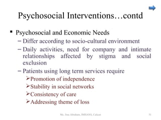 Psychosocial Interventions…contd
 Psychosocial and Economic Needs
– Differ according to socio-cultural environment
– Daily activities, need for company and intimate
relationships affected by stigma and social
exclusion
– Patients using long term services require
Promotion of independence
Stability in social networks
Consistency of care
Addressing theme of loss
Ms. Jinu Abraham, IMHANS, Calicut 51
 