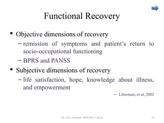 Functional Recovery
 Objective dimensions of recovery
– remission of symptoms and patient’s return to
socio-occupational functioning
– BPRS and PANSS
 Subjective dimensions of recovery
– life satisfaction, hope, knowledge about illness,
and empowerment
– Liberman, et al, 2002
Ms. Jinu Abraham, IMHANS, Calicut 52
 