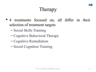 Therapy
 4 treatments focused on, all differ in their
selection of treatment targets
– Social Skills Training
– Cognitive Behavioral Therapy
– Cognitive Remediation
– Social Cognition Training
Ms. Jinu Abraham, IMHANS, Calicut 53
 