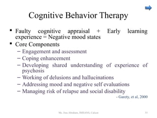 Cognitive Behavior Therapy
 Faulty cognitive appraisal + Early learning
experience = Negative mood states
 Core Components
– Engagement and assessment
– Coping enhancement
– Developing shared understanding of experience of
psychosis
– Working of delusions and hallucinations
– Addressing mood and negative self evaluations
– Managing risk of relapse and social disability
- Garety, et al, 2000
Ms. Jinu Abraham, IMHANS, Calicut 55
 
