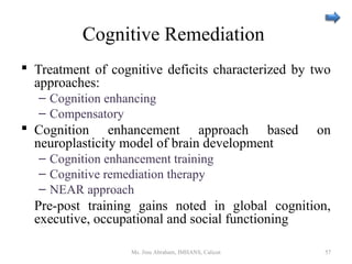 Cognitive Remediation
 Treatment of cognitive deficits characterized by two
approaches:
– Cognition enhancing
– Compensatory
 Cognition enhancement approach based on
neuroplasticity model of brain development
– Cognition enhancement training
– Cognitive remediation therapy
– NEAR approach
Pre-post training gains noted in global cognition,
executive, occupational and social functioning
Ms. Jinu Abraham, IMHANS, Calicut 57
 