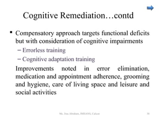 Cognitive Remediation…contd
 Compensatory approach targets functional deficits
but with consideration of cognitive impairments
– Errorless training
– Cognitive adaptation training
Improvements noted in error elimination,
medication and appointment adherence, grooming
and hygiene, care of living space and leisure and
social activities
Ms. Jinu Abraham, IMHANS, Calicut 58
 