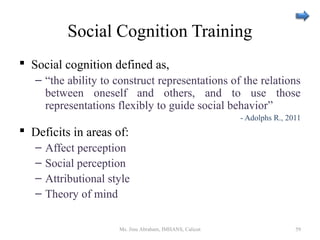 Social Cognition Training
 Social cognition defined as,
– “the ability to construct representations of the relations
between oneself and others, and to use those
representations flexibly to guide social behavior”
- Adolphs R., 2011
 Deficits in areas of:
– Affect perception
– Social perception
– Attributional style
– Theory of mind
Ms. Jinu Abraham, IMHANS, Calicut 59
 
