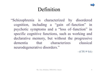 Definition
“Schizophrenia is characterized by disordered
cognition, including a “gain of–function” in
psychotic symptoms and a “loss of–function” in
specific cognitive functions, such as working and
declarative memory, but without the progressive
dementia that characterizes classical
neurodegenerative disorders.”
- (CTP, 9th
Ed.)
Ms. Jinu Abraham, IMHANS, Calicut 6
 