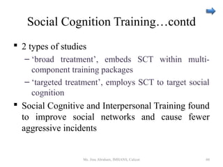 Social Cognition Training…contd
 2 types of studies
– ‘broad treatment’, embeds SCT within multi-
component training packages
– ‘targeted treatment’, employs SCT to target social
cognition
 Social Cognitive and Interpersonal Training found
to improve social networks and cause fewer
aggressive incidents
Ms. Jinu Abraham, IMHANS, Calicut 60
 