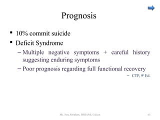 Prognosis
 10% commit suicide
 Deficit Syndrome
– Multiple negative symptoms + careful history
suggesting enduring symptoms
– Poor prognosis regarding full functional recovery
– CTP, 9th
Ed.
Ms. Jinu Abraham, IMHANS, Calicut 63
 