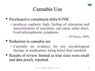 Cannabis Use
 Psychoactive constituent delta-9-THC
– produces euphoric high, feeling of relaxation and
intensification of sensation, can cause some short-
lived schizophrenic symptoms
– (D’Souza, 2009)
 Reduction in cannabis use
– Currently no evidence for any psychological
therapy or medication, being better than standard
 Results of review limited as trial sizes were small
and data poorly reported
Ms. Jinu Abraham, IMHANS, Calicut 64
 