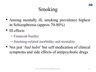 Smoking
 Among mentally ill, smoking prevalence highest
in Schizophrenia (approx 70-80%)
 Ill effects
– Financial burden
– Smoking-related morbidity and mortality
 Not just ‘bad habit’ but self medication of clinical
symptoms and side effects of antipsychotic drugs
Ms. Jinu Abraham, IMHANS, Calicut 65
 